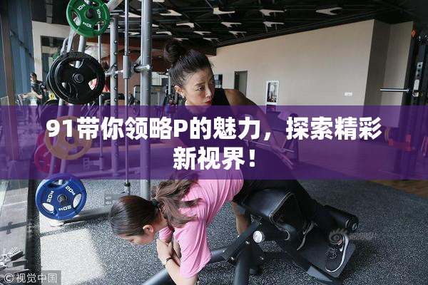 91带你领略P的魅力，探索精彩新视界！