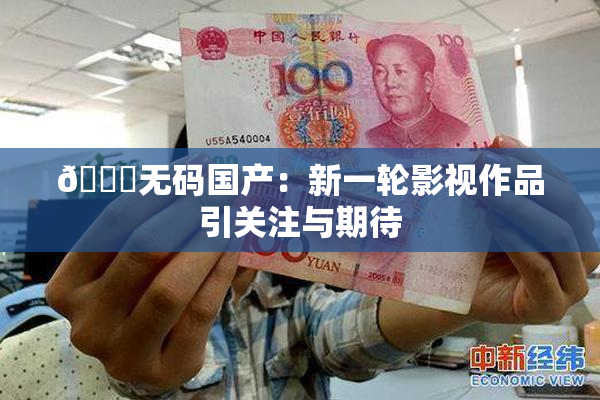 🔞无码国产：新一轮影视作品引关注与期待