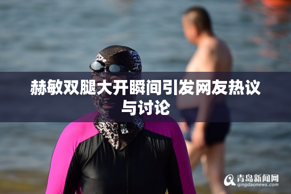赫敏双腿大开瞬间引发网友热议与讨论