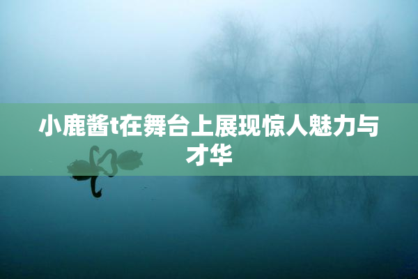 小鹿酱t在舞台上展现惊人魅力与才华