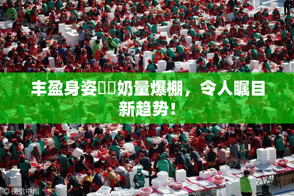 丰盈身姿❌‌奶量爆棚，令人瞩目新趋势！