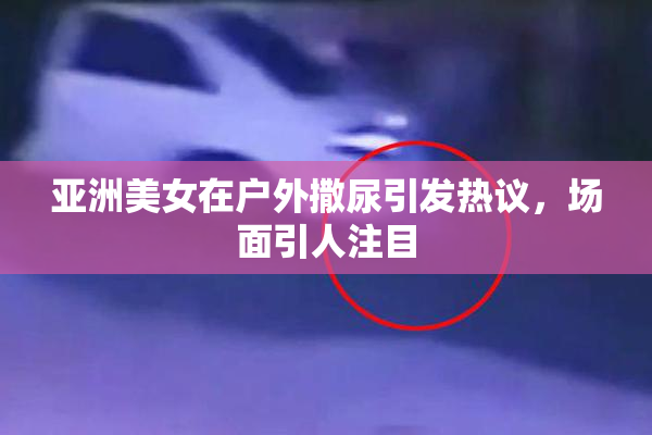 亚洲美女在户外撒尿引发热议，场面引人注目