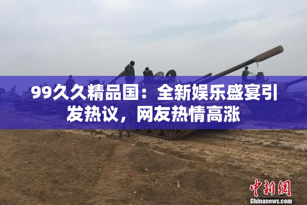 99久久精品国：全新娱乐盛宴引发热议，网友热情高涨