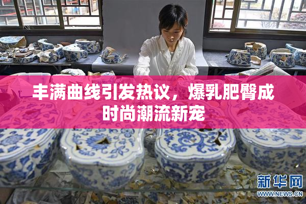 丰满曲线引发热议，爆乳肥臀成时尚潮流新宠