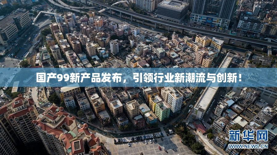 国产99新产品发布，引领行业新潮流与创新！