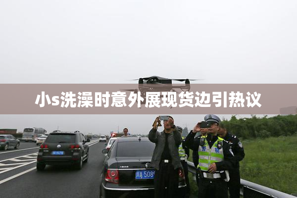 小s洗澡时意外展现货边引热议