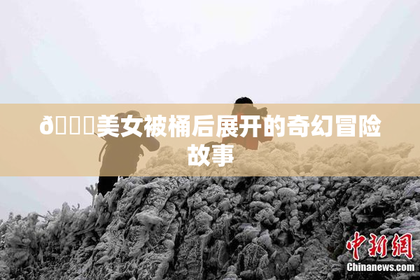 🔞美女被桶后展开的奇幻冒险故事