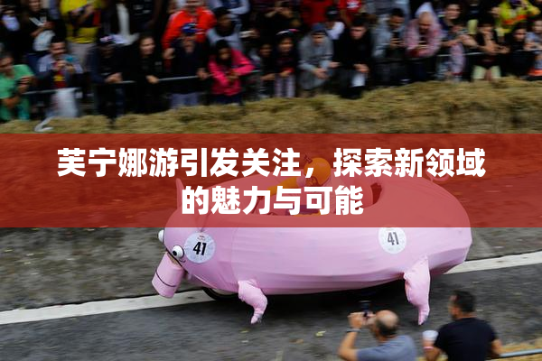 芙宁娜游引发关注，探索新领域的魅力与可能