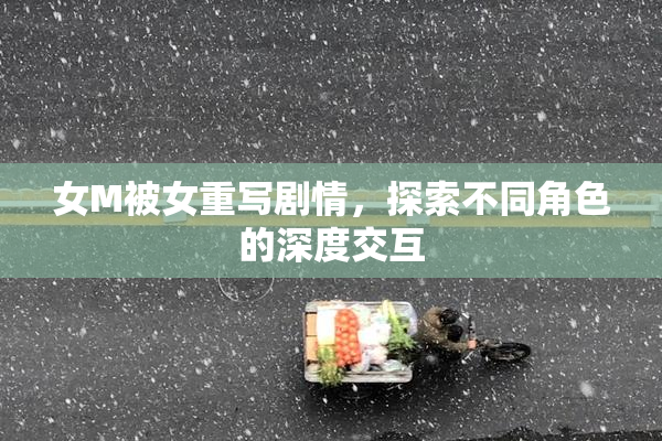 女M被女重写剧情，探索不同角色的深度交互