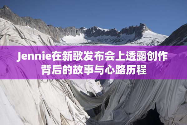 Jennie在新歌发布会上透露创作背后的故事与心路历程