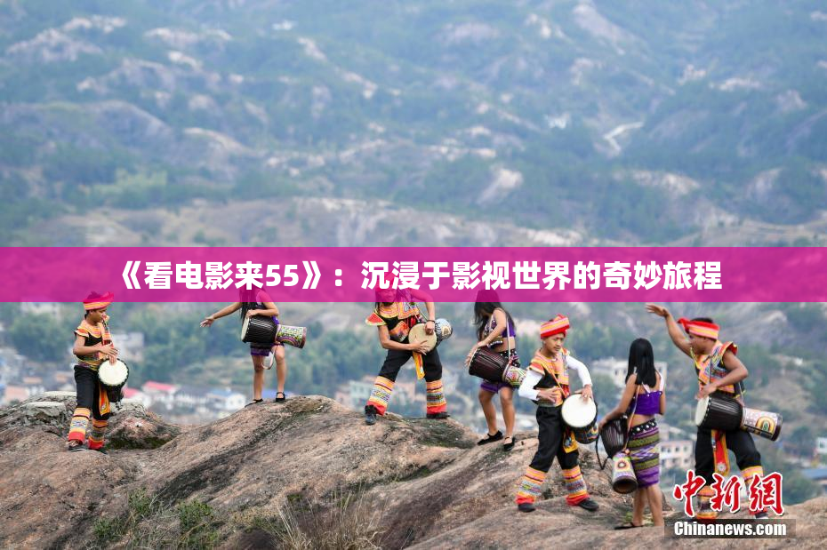《看电影来55》：沉浸于影视世界的奇妙旅程
