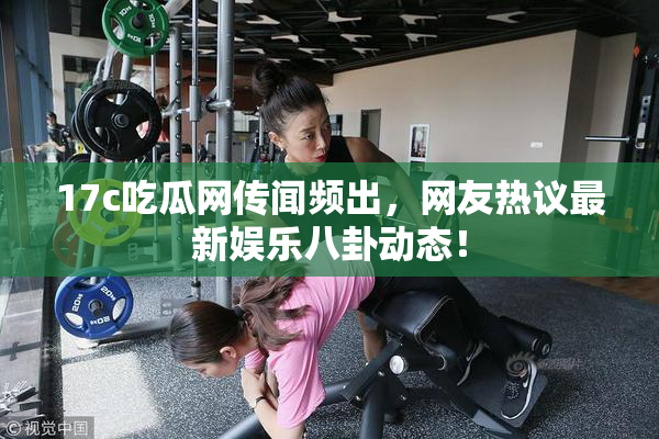 17c吃瓜网传闻频出，网友热议最新娱乐八卦动态！