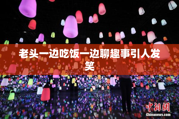 老头一边吃饭一边聊趣事引人发笑