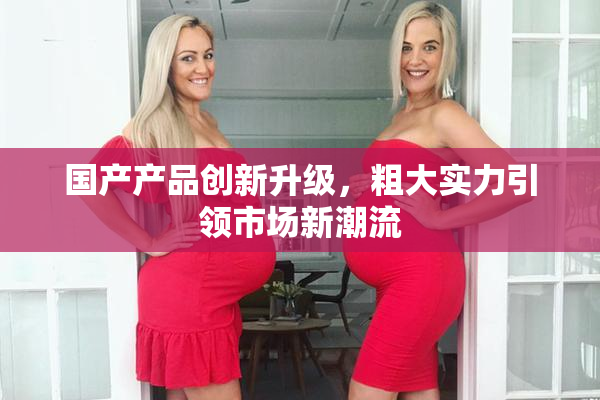 国产产品创新升级，粗大实力引领市场新潮流