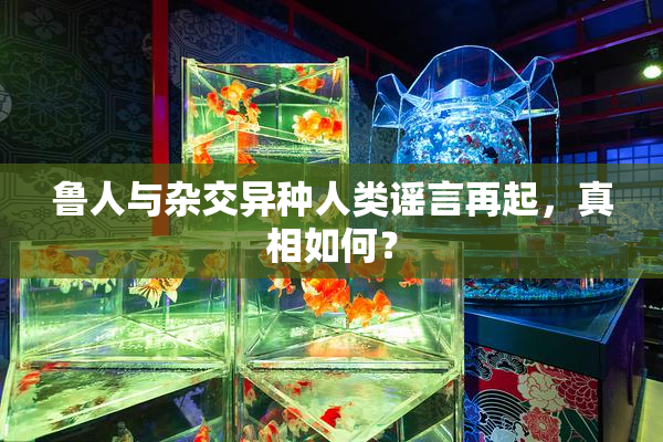 鲁人与杂交异种人类谣言再起，真相如何？