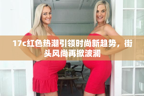 17c红色热潮引领时尚新趋势，街头风尚再掀波澜