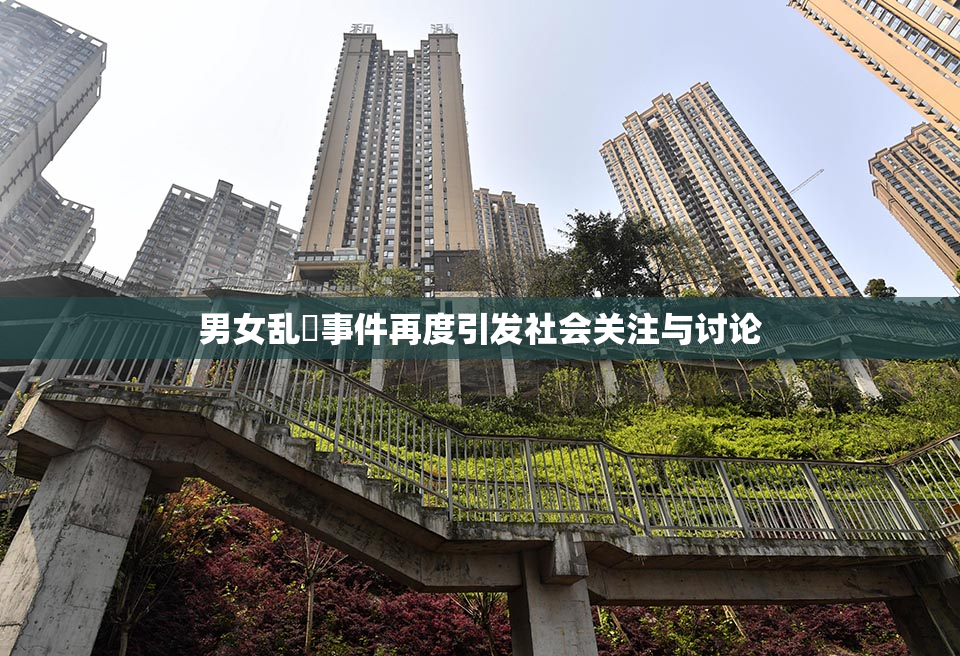 男女乱婬事件再度引发社会关注与讨论