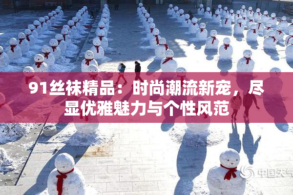 91丝袜精品：时尚潮流新宠，尽显优雅魅力与个性风范