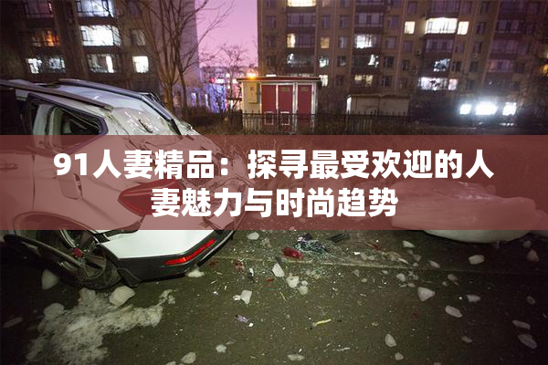 91人妻精品：探寻最受欢迎的人妻魅力与时尚趋势