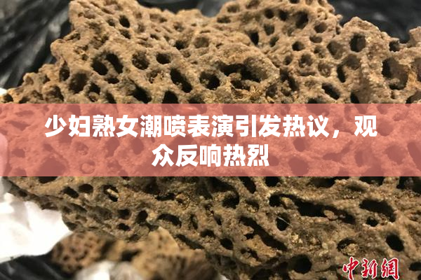 少妇熟女潮喷表演引发热议，观众反响热烈