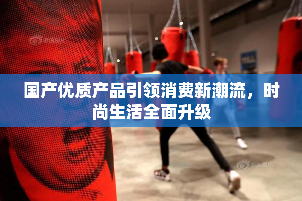 国产优质产品引领消费新潮流，时尚生活全面升级