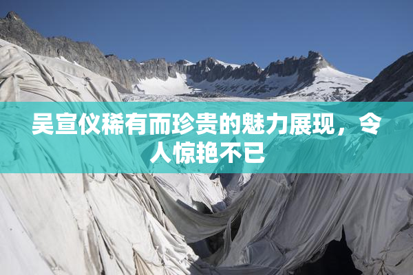 吴宣仪稀有而珍贵的魅力展现，令人惊艳不已