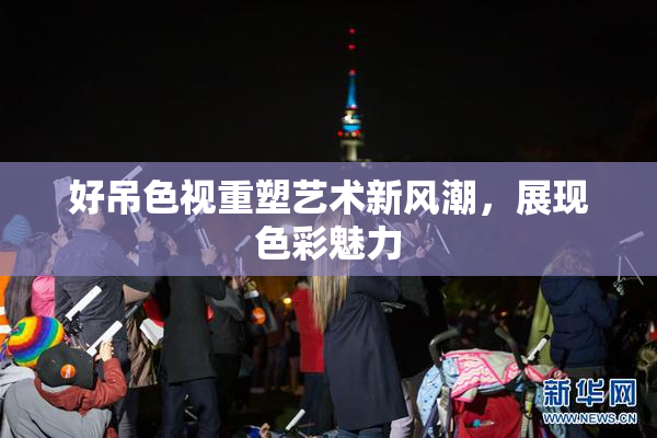 好吊色视重塑艺术新风潮，展现色彩魅力