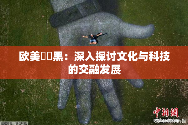 欧美❌‌黑：深入探讨文化与科技的交融发展