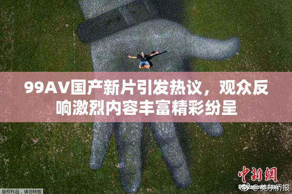 99AV国产新片引发热议，观众反响激烈内容丰富精彩纷呈