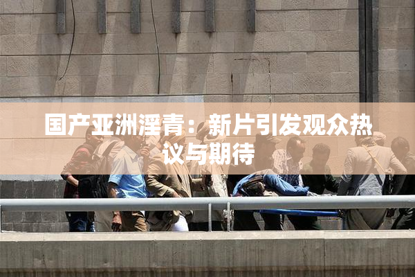 国产亚洲淫青：新片引发观众热议与期待