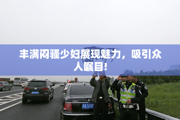 丰满闷骚少妇展现魅力，吸引众人瞩目!