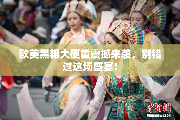 欧美黑粗大硬重震撼来袭，别错过这场盛宴！