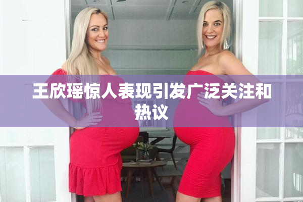 王欣瑶惊人表现引发广泛关注和热议