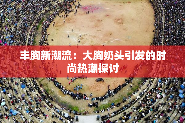 丰胸新潮流：大胸奶头引发的时尚热潮探讨