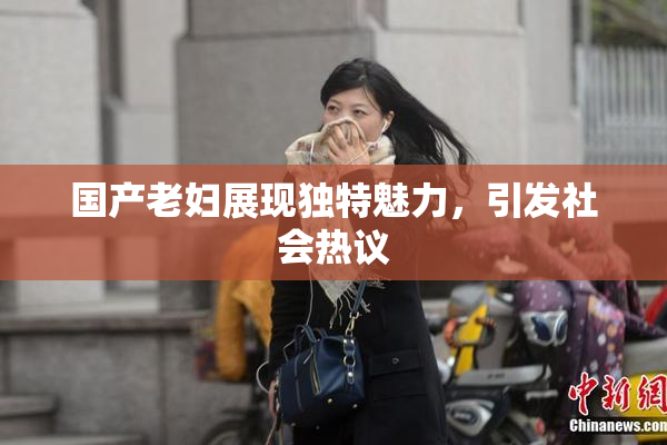 国产老妇展现独特魅力，引发社会热议