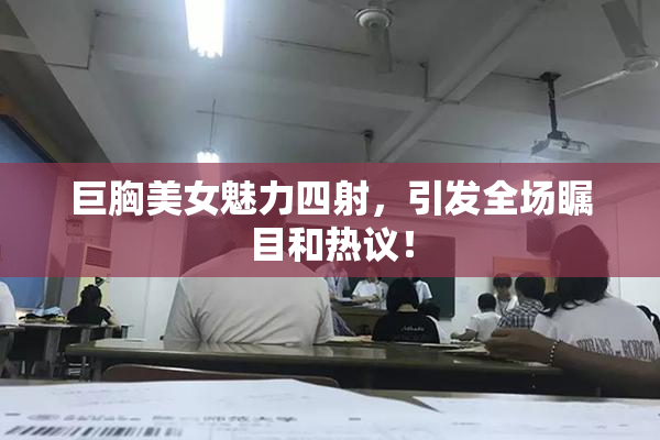 巨胸美女魅力四射，引发全场瞩目和热议！