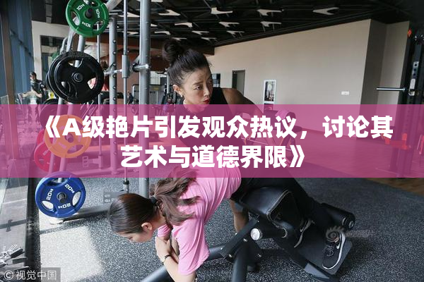 《A级艳片引发观众热议，讨论其艺术与道德界限》