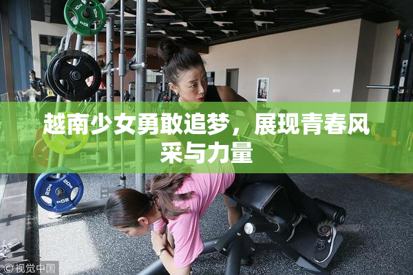 越南少女勇敢追梦，展现青春风采与力量