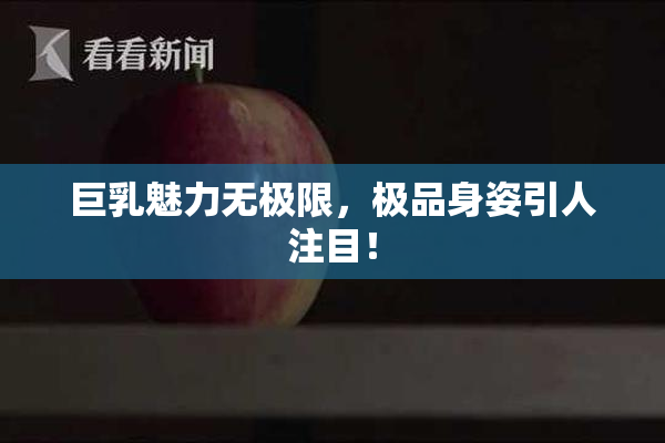 巨乳魅力无极限，极品身姿引人注目！