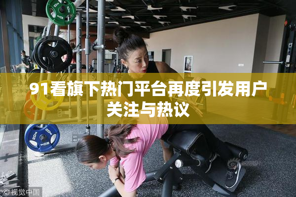 91看旗下热门平台再度引发用户关注与热议