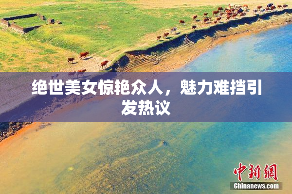 绝世美女惊艳众人，魅力难挡引发热议