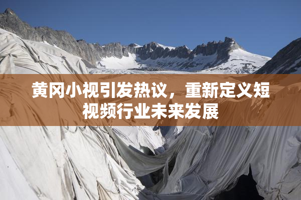黄冈小视引发热议，重新定义短视频行业未来发展