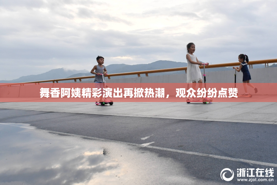 舞香阿姨精彩演出再掀热潮，观众纷纷点赞