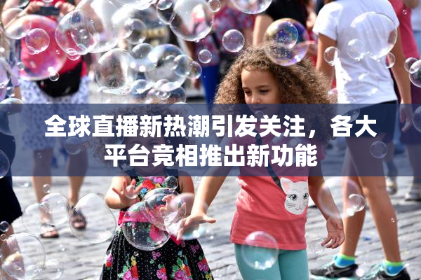 全球直播新热潮引发关注，各大平台竞相推出新功能