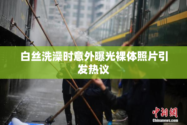 白丝洗澡时意外曝光裸体照片引发热议