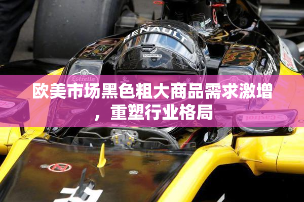 欧美市场黑色粗大商品需求激增，重塑行业格局