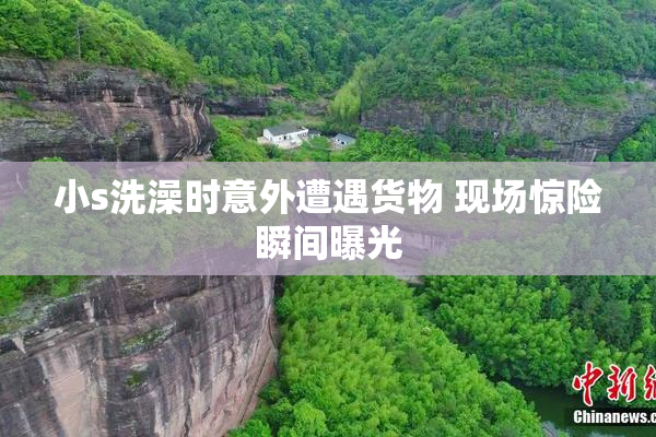 小s洗澡时意外遭遇货物 现场惊险瞬间曝光
