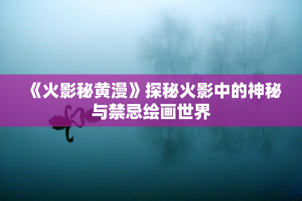 《火影秘黄漫》探秘火影中的神秘与禁忌绘画世界