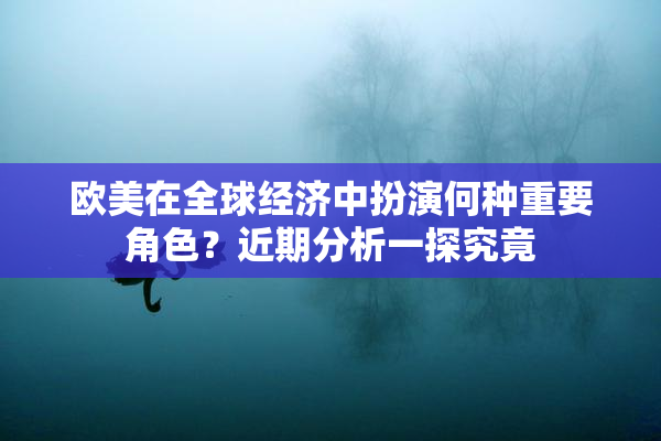 欧美在全球经济中扮演何种重要角色？近期分析一探究竟