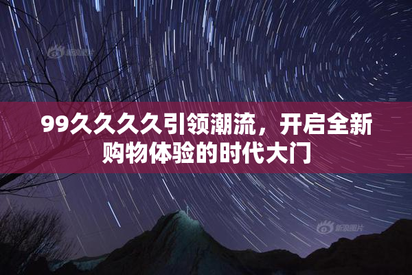 99久久久久引领潮流，开启全新购物体验的时代大门